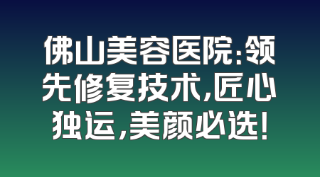 佛山美容医院：领先修复技术，匠心独运，美颜必选！