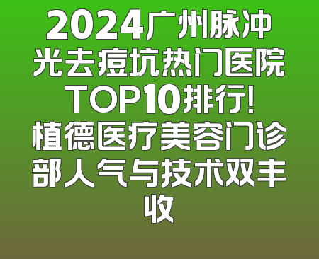2024广州脉冲光去痘坑热门医院TOP10排行！植德医疗美容门诊部人气与技术双丰收