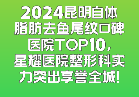 2024昆明自体脂肪去鱼尾纹口碑医院TOP10，星耀医院整形科实力突出享誉全城！