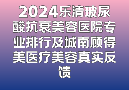 2024乐清玻尿酸抗衰美容医院专业排行及城南顾得美医疗美容真实反馈