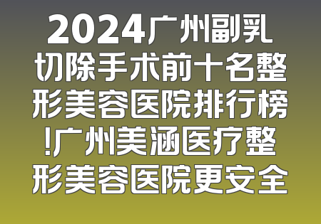 2024广州副乳切除手术前十名整形美容医院排行榜！广州美涵医疗整形美容医院更安全