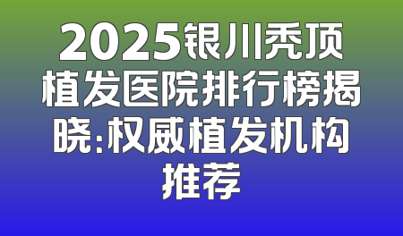 2025银川秃顶植发医院排行榜揭晓：权威植发机构推荐