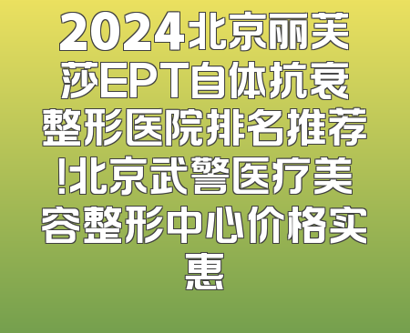 2024北京丽芙莎EPT自体抗衰整形医院排名推荐！北京武警医疗美容整形中心价格实惠