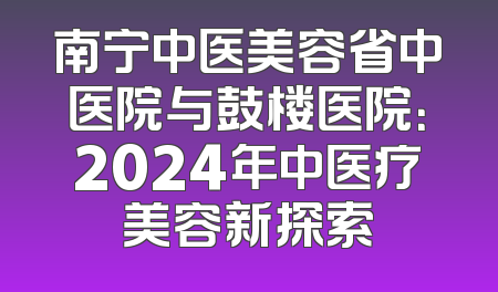 南宁中医美容省中医院与鼓楼医院：2024年中医疗美容新探索
