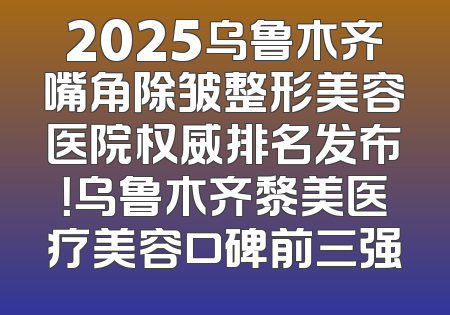 2025乌鲁木齐嘴角除皱整形美容医院权威排名发布！乌鲁木齐黎美医疗美容口碑前三强