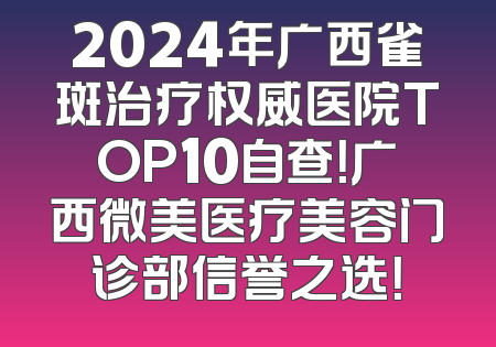 2024年广西雀斑治疗权威医院TOP10自查！广西微美医疗美容门诊部信誉之选！