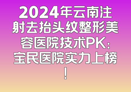 2024年云南注射去抬头纹整形美容医院技术PK：宝民医院实力上榜！