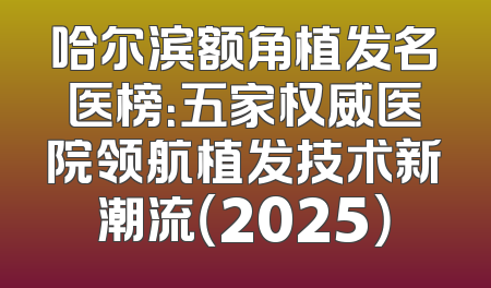 哈尔滨额角植发名医榜：五家权威医院领航植发技术新潮流（2025）