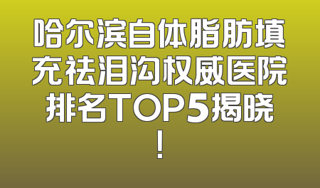 哈尔滨自体脂肪填充祛泪沟权威医院排名TOP5揭晓！