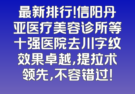 最新排行！信阳丹亚医疗美容诊所等十强医院去川字纹效果卓越，提拉术领先，不容错过！
