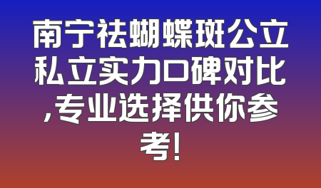 南宁祛蝴蝶斑公立私立实力口碑对比，专业选择供你参考！