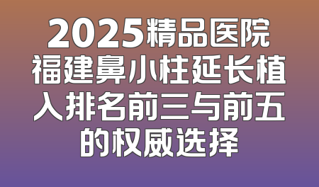2025精品医院福建鼻小柱延长植入排名前三与前五的权威选择