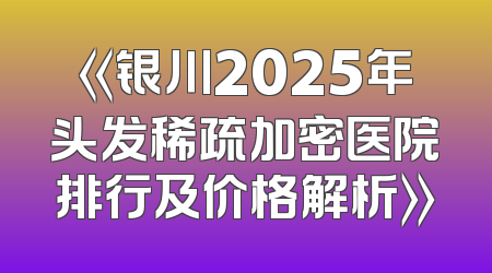《银川2025年头发稀疏加密医院排行及价格解析》