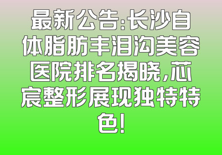 最新公告：长沙自体脂肪丰泪沟美容医院排名揭晓，芯宸整形展现独特特色！