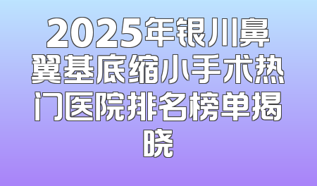 2025年银川鼻翼基底缩小手术热门医院排名榜单揭晓