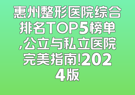 惠州整形医院综合排名TOP5榜单，公立与私立医院完美指南！2024版