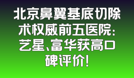 北京鼻翼基底切除术权威前五医院：艺星、富华获高口碑评价！