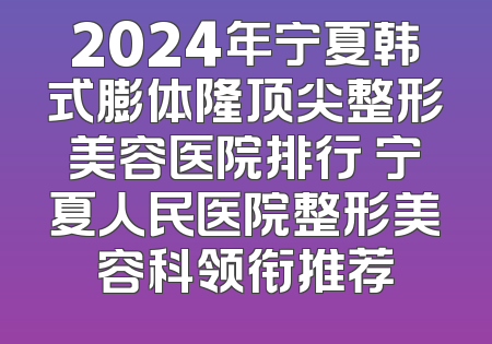 2024年宁夏韩式膨体隆顶尖整形美容医院排行 宁夏人民医院整形美容科领衔推荐