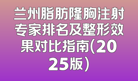 兰州脂肪隆胸注射专家排名及整形效果对比指南（2025版）