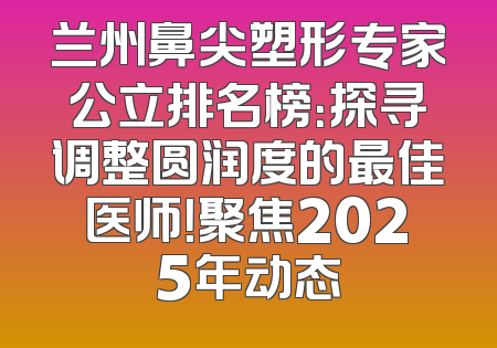 兰州鼻尖塑形专家公立排名榜：探寻调整圆润度的最佳医师！聚焦2025年动态