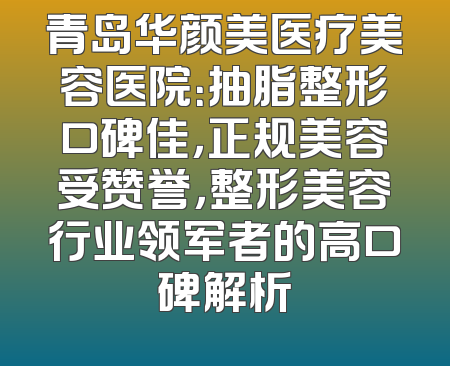 青岛华颜美医疗美容医院：抽脂整形口碑佳，正规美容受赞誉，整形美容行业领军者的高口碑解析