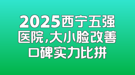 2025西宁五强医院，大小脸改善口碑实力比拼
