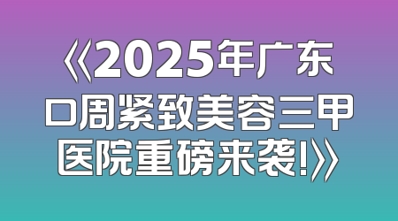 《2025年广东口周紧致美容三甲医院重磅来袭!》