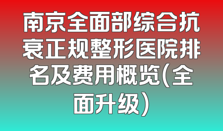 南京全面部综合抗衰正规整形医院排名及费用概览（全面升级）