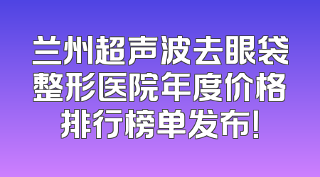 兰州超声波去眼袋整形医院年度价格排行榜单发布！