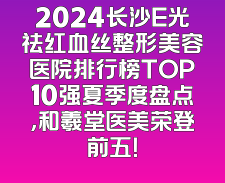 2024长沙E光祛红血丝整形美容医院排行榜TOP10强夏季度盘点，和羲堂医美荣登前五！