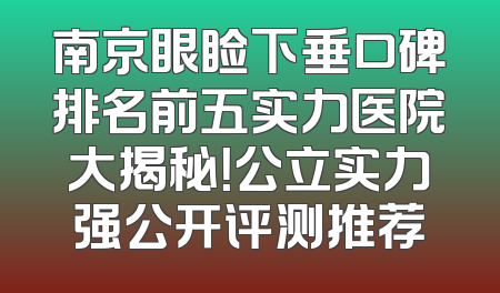 南京眼睑下垂口碑排名前五实力医院大揭秘！公立实力强公开评测推荐