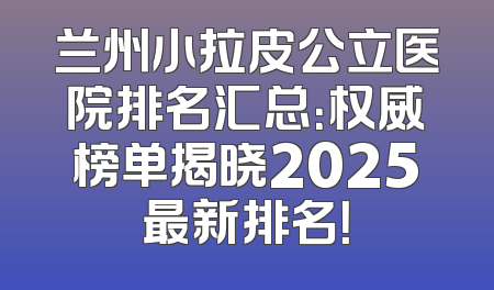 兰州小拉皮公立医院排名汇总：权威榜单揭晓2025最新排名！