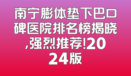南宁膨体垫下巴口碑医院排名榜揭晓，强烈推荐！2024版