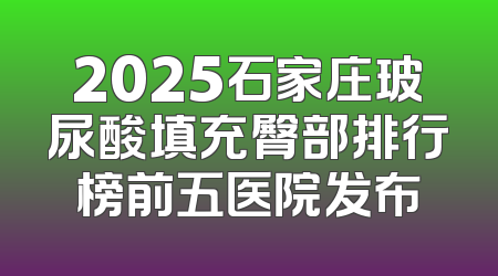 2025石家庄玻尿酸填充臀部排行榜前五医院发布