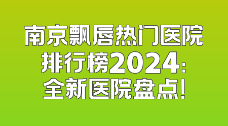 南京飘唇热门医院排行榜2024：全新医院盘点！