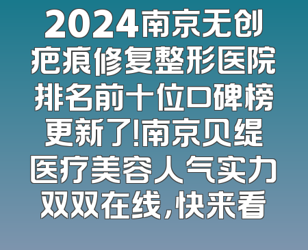 2024南京无创疤痕修复整形医院排名前十位口碑榜更新了！南京贝缇医疗美容人气实力双双在线，快来看