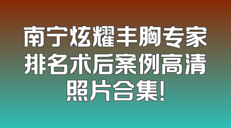 南宁炫耀丰胸专家排名术后案例高清照片合集！