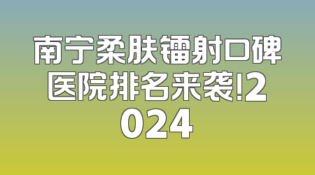 南宁柔肤镭射口碑医院排名来袭!2024