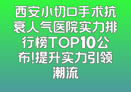 西安小切口手术抗衰人气医院实力排行榜TOP10公布！提升实力引领潮流