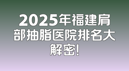 2025年福建肩部抽脂医院排名大解密！