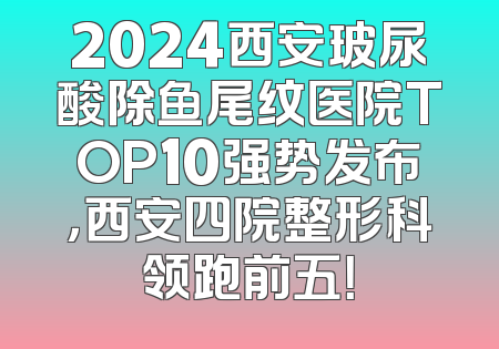 2024西安玻尿酸除鱼尾纹医院TOP10强势发布，西安四院整形科领跑前五！