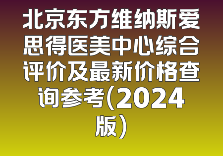北京东方维纳斯爱思得医美中心综合评价及最新价格查询参考（2024版）