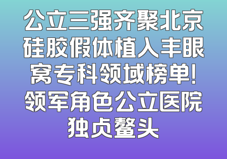 公立三强齐聚北京硅胶假体植入丰眼窝专科领域榜单！领军角色公立医院独占鳌头