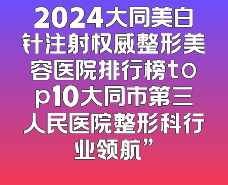 2024大同美白针注射权威整形美容医院排行榜top10大同市第三人民医院整形科行业领航”