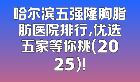 哈尔滨五强隆胸脂肪医院排行，优选五家等你挑（2025）！