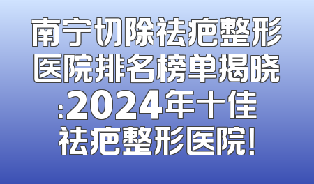 南宁切除祛疤整形医院排名榜单揭晓：2024年十佳祛疤整形医院！