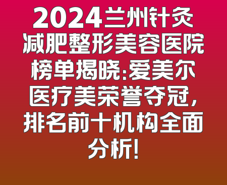 2024兰州针灸减肥整形美容医院榜单揭晓：爱美尔医疗美荣誉夺冠，排名前十机构全面分析！