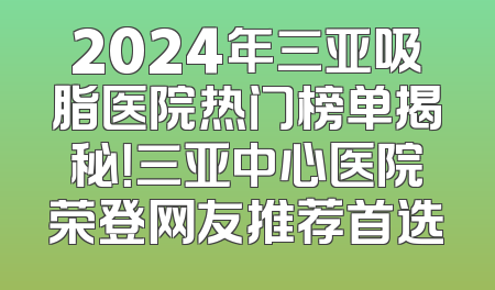 2024年三亚吸脂医院热门榜单揭秘！三亚中心医院荣登网友推荐首选