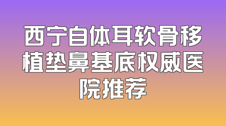 西宁自体耳软骨移植垫鼻基底权威医院推荐