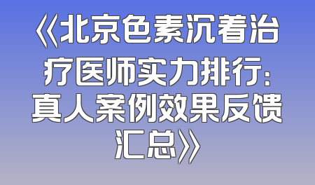 《北京色素沉着治疗医师实力排行：真人案例效果反馈汇总》